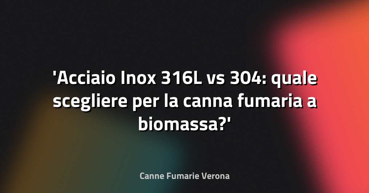 Acciaio Inox 316L vs 304: quale scegliere per la canna fumaria a biomassa?
