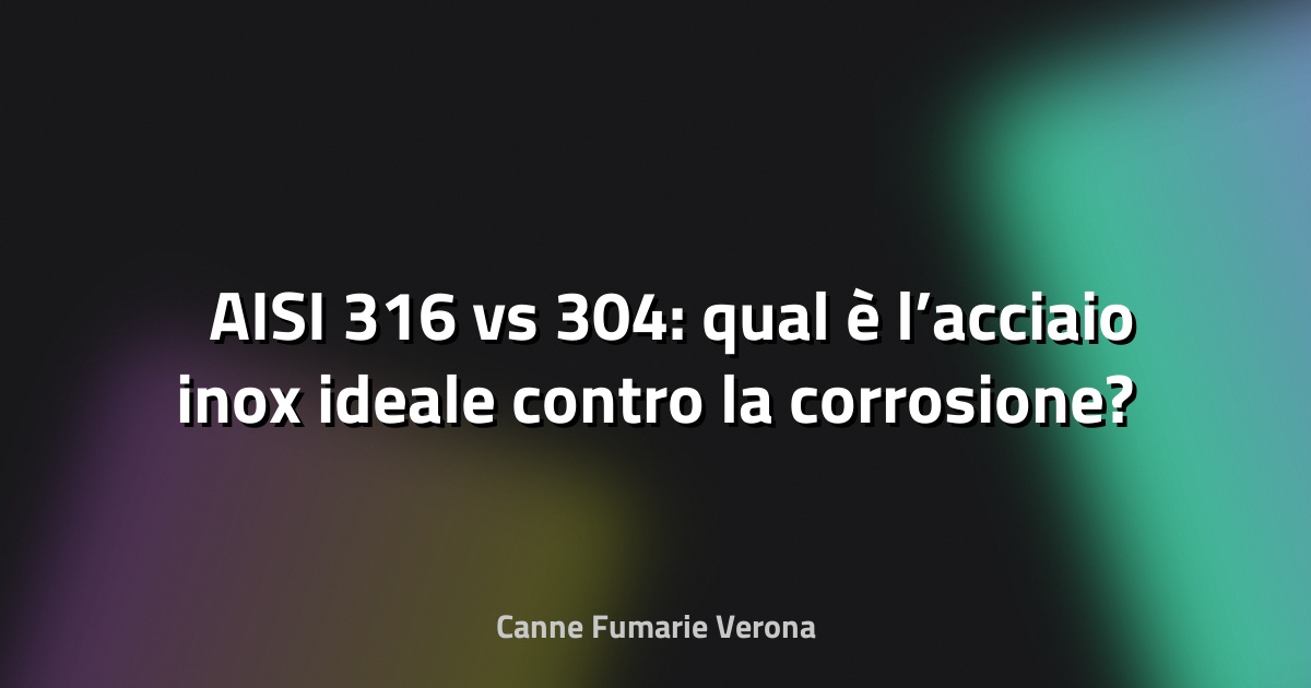 🛡️ AISI 316 vs 304: qual è l’acciaio inox ideale contro la corrosione?