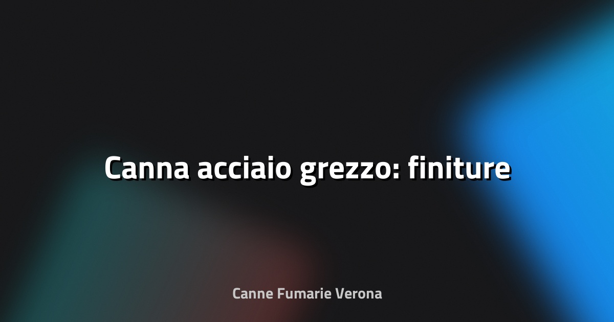 🔥 Canna acciaio grezzo: finiture