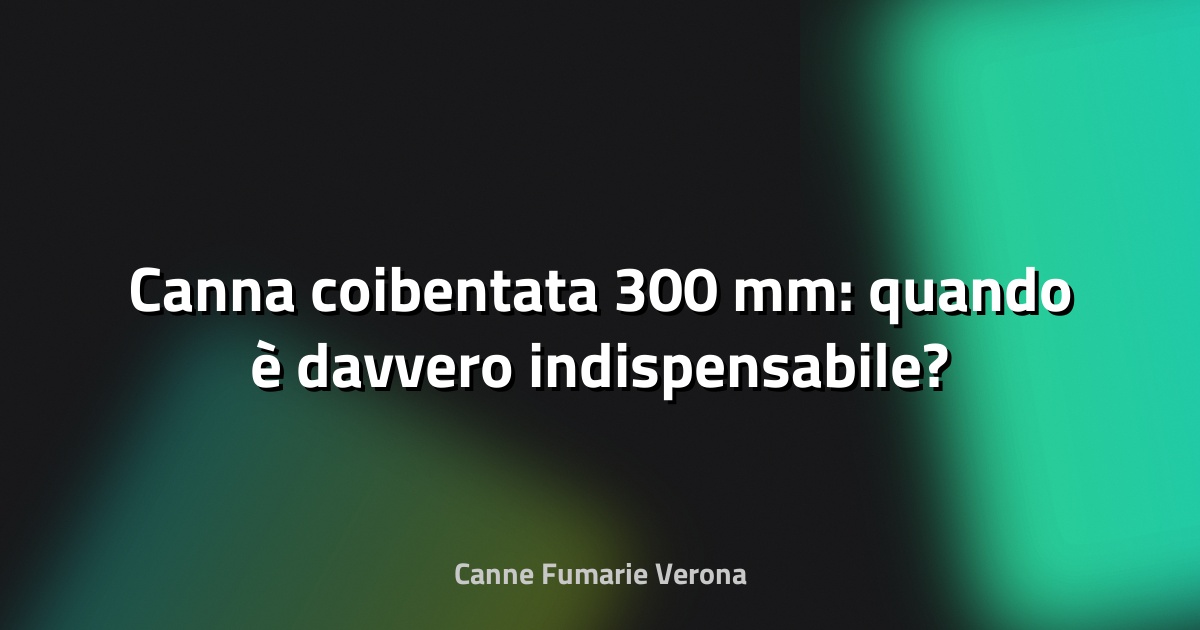 🔥 Canna coibentata 300 mm: quando è davvero indispensabile?