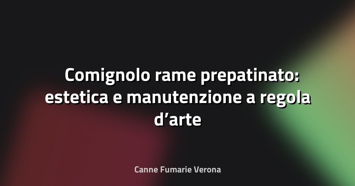 🛠️ Comignolo rame prepatinato: estetica e manutenzione a regola d’arte