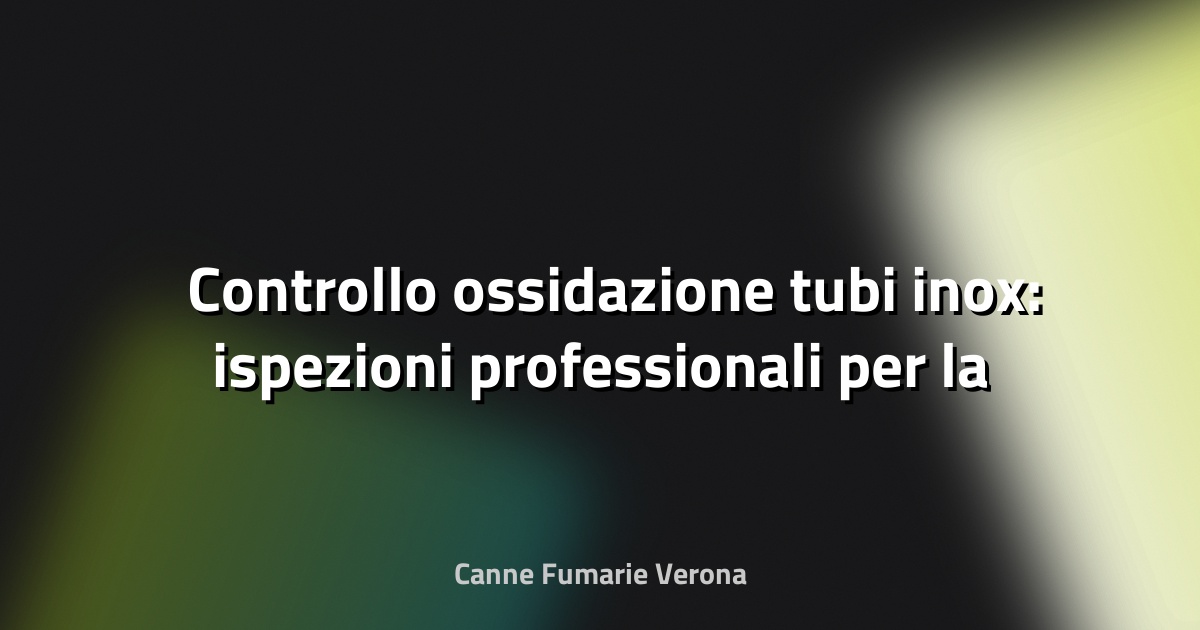 🛠️ Controllo ossidazione tubi inox: ispezioni professionali per la sicurezza e durata