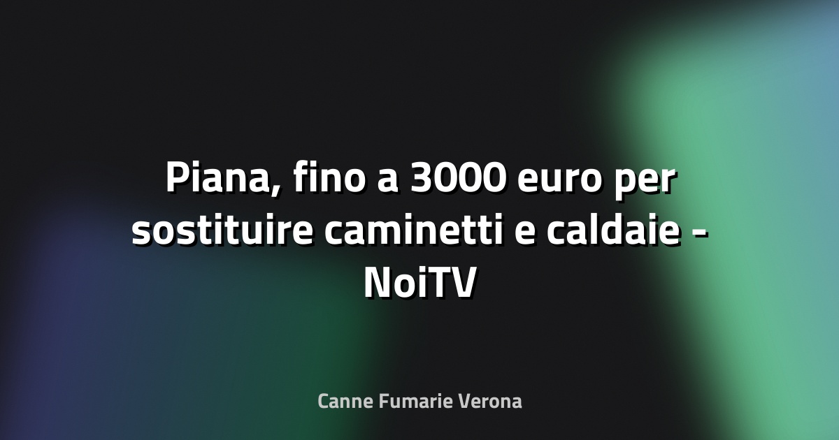 🔥 Piana, fino a 3000 euro per sostituire caminetti e caldaie - NoiTV