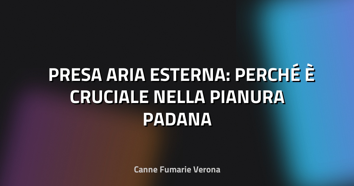 🌬️ PRESA ARIA ESTERNA: PERCHÉ È CRUCIALE NELLA PIANURA PADANA