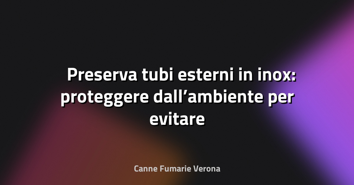 🛠️ Preserva tubi esterni in inox: proteggere dall’ambiente per evitare il deterioramento