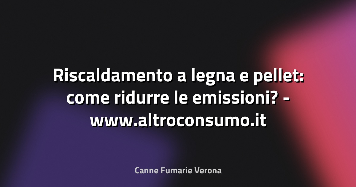 🔥 Riscaldamento a legna e pellet: come ridurre le emissioni? - www.altroconsumo.it