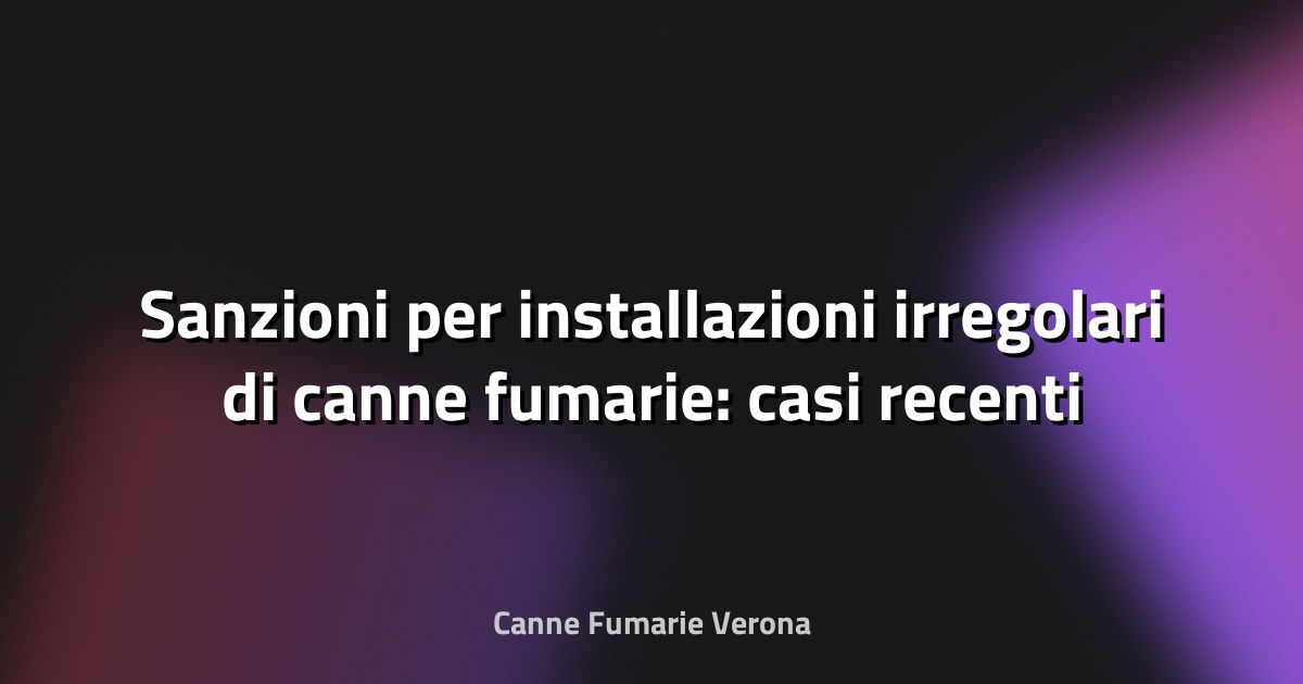 🔥 Sanzioni per installazioni irregolari di canne fumarie: casi recenti