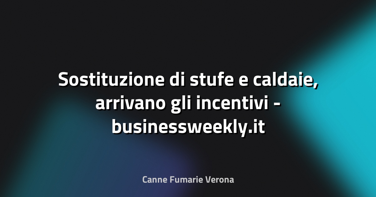 🔥 Sostituzione di stufe e caldaie, arrivano gli incentivi - businessweekly.it