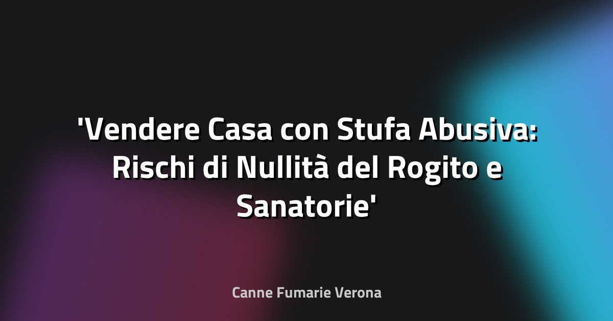 Vendere Casa con Stufa Abusiva: Rischi di Nullità del Rogito e Sanatorie